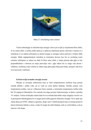 37 
Slika 2.7: Oscillating water column 
Većina tehnologija za iskorištavanje energije valova još uvijek je orijentirana blizu obale, 
ili na samoj obali, a razlika meñu njima je u njihovoj orijentaciji prema valovima s kojima su u 
interakciji, te sa radnim principom uz pomoć kojega se energija valova pretvara u željeni oblik 
energije. Meñu najpopularnijom metodom je terminator devices kao što su oscilating water 
columns uobičajeno se nalaze na obali ili blizu same obale, a imaju princip rada gdje se šire 
perpendikularno s obzirom na smjer putovanja vala i gdje nakon što se snaga vala uhvati i 
reflektira, oscilating water column se nakon toga giba poput klipa gore-dolje, tjerajući zrak kroz 
otvor povezan s turbinom. 
b) Konverzija termalne energije oceana 
Metoda za stvaranje elektriciteta koja se služi temperaturnom razlikom koja postoji 
izmeñu duboke i plitke vode, jer je voda na većoj dubini hladnija. Ukoliko postoji veća 
temperaturna razlika, veća je i efikasnost čitave metode, a minimalna temperaturna razlika treba 
biti 38 stupnjeva Fahrenheita. Ova metoda ima dugu povijest funkcioniranja, te datira s početka 
19. stoljeća. Većina stručnjaka smatra kako bi ova metoda dala dobar omjer ulaganja i koristi već 
sa postojećim tehnologijama bi se mogao proizvoditi gigawat električne energije. No to ipak nije 
slučaj danas jer OTEC zahtijeva ogromne, skupe cijevi velikih promjera koje se moraju postaviti 
barem kilometar duboko u more, a kako bi mogle dovoditi hladniju vodu sa većih dubina, a što je 
naravno vrlo skupo. 
 