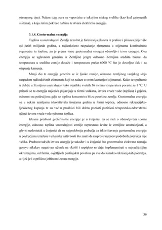 otvorenog tipa). Nakon toga para se vaporizira u tekućinu niskog vrelišta (kao kod zatvorenih 
sistema), a koja zatim pokreće turbinu te stvara električnu energiju. 
3.1.4. Geotermalna energija 
Toplina u unutrašnjosti Zemlje rezultat je formiranja planeta iz prašine i plinova prije više 
od četiri milijarde godina, a radioaktivno raspadanje elemenata u stijenama kontinuirano 
regenerira tu toplinu, pa je prema tome geotermalna energija obnovljivi izvor energije. Ova 
energija se uglavnom generira iz Zemljine jezgre odnosno Zemljina središta budući da 
temperatura u središtu zemlje doseže i temperaturu preko 6000 °C što je dovoljno čak i za 
otapanje kamenja. 
Manji dio te energije generira se iz ljuske zemlje, odnosno zemljinog vanjskog sloja 
raspadom radioaktivnih elemenata koji se nalaze u svom kamenju (stijenama). Kako se spuštamo 
u dublje u Zemljinu unutrašnjost tako otprilike svakih 36 metara temperatura poraste za 1 °C. U 
prirodi se ta energija najčešće pojavljuje u formi vulkana, izvora vruće vode (toplica) i gejzira, 
odnosno na područjima gdje se toplina koncentrira blizu površine zemlje. Geotermalna energija 
se u nekim zemljama iskorištavala tisućama godina u formi toplica, odnosno rekreacijsko-ljekovitog 
kupanja te su već u prošlosti bili dobro poznati pozitivni terapeutsko-zdravstveni 
39 
učinci izvora vruće vode odnosna toplica. 
Glavna prednost geotermalne energije je u činjenici da se radi o obnovljivom izvoru 
energije, odnosno toplina unutrašnjosti zemlje neprestano izvire iz zemljine unutrašnjosti, a 
glavni nedostatak u činjenici da su najpodobnija područja za iskorištavanje geotermalne energije 
u područjima izražene vulkanske aktivnosti što znači da rasprostranjenost podobnih područja nije 
velika. Prednost takvih izvora energije je takoñer i u činjenici što geotermalne elektrane nemaju 
gotovo nikakav negativan učinak na okoliš i uspješno se daju implementirati u najrazličitijim 
okruženjima, od farma, osjetljivih pustinjskih površina pa sve do šumsko-rekreacijskih područja, 
a riječ je i o prilično jeftinom izvoru energije. 
 
