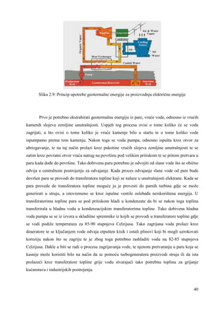 40 
Slika 2.9: Princip upotrebe geotermalne energije za proizvodnju električne energije 
Prvo je potrebno ekstrahirati geotermalnu energiju iz pare, vruće vode, odnosno iz vrućih 
kamenih slojeva zemljine unutrašnjosti. Uspjeh tog procesa ovisi o tome koliko će se voda 
zagrijati, a što ovisi o tome koliko je vruće kamenje bilo u startu te o tome koliko vode 
ispumpamo prema tom kamenju. Nakon toga se voda pumpa, odnosno ispušta kroz otvor za 
ubrizgavanje, te na taj način prolazi kroz pukotine vrućih slojeva zemljine unutrašnjosti te se 
zatim kroz povratni otvor vraća natrag na površinu pod velikim pritiskom te se pritom pretvara u 
paru kada doñe do površine. Tako dobivenu paru potrebno je odvojiti od slane vode što se obično 
odvija u centralnom postrojenju za odvajanje. Kada proces odvajanje slane vode od pare bude 
dovršen para se provodi do transferatora topline koji se nalaze u unutrašnjosti elektrane. Kada se 
para provede do transferatora topline moguće ju je provesti do parnih turbina gdje se može 
generirati u struju, a istovremeno se kroz ispušne ventile oslobaña neiskorištena energija. U 
transferatorima topline para se pod pritiskom hladi u kondenzate da bi se nakon toga toplina 
transferirala u hladnu vodu u kondenzacijskim transferatorima topline. Tako dobivena hladna 
voda pumpa se se iz izvora u skladišne spremnike iz kojih se provodi u transferatore topline gdje 
se vodi podiže temperatura za 85-90 stupnjeva Celzijusa. Tako zagrijana voda prolazi kroz 
deaeratore te se ključanjem vode odvaja otpušten kisik i ostali plinovi koji bi mogli uzrokovati 
koroziju nakon što se zagriju te je zbog toga potrebno rashladiti vodu na 82-85 stupnjeva 
Celzijusa. Dakle u biti se radi o procesu zagrijavanja vode, te njenom pretvaranju u paru koja se 
kasnije može koristiti bilo na način da se pomoću turbogeneratora proizvodi struja ili da ista 
prolazeći kroz transferatore topline grije vodu stvarajući tako potrebnu toplinu za grijanje 
kućanstava i industrijskih postrojenja. 
 