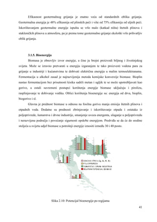 Efikasnost geotermalnog grijanja je znatno veća od standardnih oblika grijanja. 
Geotermalna energija je 48% efikasnija od plinskih peći i više od 75% efikasnija od uljnih peći. 
Iskorištavanjem geotermalne energije ispušta se vrlo malo (katkad ništa) štetnih plinova i 
stakleničkih plinova u atmosferu, pa je prema tome geotermalno grijanje ekološki vrlo prihvatljiv 
oblik grijanja. 
3.1.5. Bioenergija 
Biomasa je obnovljiv izvor energije, a čine ju brojni proizvodi biljnog i životinjskog 
svijeta. Može se izravno pretvarati u energiju izgaranjem te tako proizvesti vodena para za 
grijanje u industriji i kućanstvima te dobivati električna energija u malim termoelektranama. 
Fermentacija u alkohol zasad je najrazvijenija metoda kemijske konverzije biomase. Bioplin 
nastao fermentacijom bez prisutnosti kisika sadrži metan i ugljik te se može upotrebljavati kao 
gorivo, a ostali suvremeni postupci korištenja energije biomase uključuju i pirolizu, 
rasplinjavanje te dobivanje vodika. Oblici korištenja bioenergije su: energija od drva, bioplin, 
biogorivo i sl. 
Glavna je prednost biomase u odnosu na fosilna goriva manja emisija štetnih plinova i 
otpadnih voda. Dodatne su prednosti zbrinjavanje i iskorištavanje otpada i ostataka iz 
poljoprivrede, šumarstva i drvne industrije, smanjenje uvoza energenta, ulaganje u poljoprivredu 
i nerazvijena područja i povećanje sigurnosti opskrbe energijom. Predviña se da će do sredine 
stoljeća u svijetu udjel biomase u potrošnji energije iznositi izmeñu 30 i 40 posto. 
41 
Slika 2.10: Potencijal bioenergije po regijama 
 