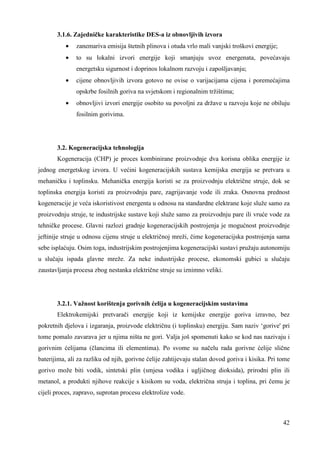 42 
3.1.6. Zajedničke karakteristike DES-a iz obnovljivih izvora 
· zanemariva emisija štetnih plinova i otuda vrlo mali vanjski troškovi energije; 
· to su lokalni izvori energije koji smanjuju uvoz energenata, povećavaju 
energetsku sigurnost i doprinos lokalnom razvoju i zapošljavanju; 
· cijene obnovljivih izvora gotovo ne ovise o varijacijama cijena i poremećajima 
opskrbe fosilnih goriva na svjetskom i regionalnim tržištima; 
· obnovljivi izvori energije osobito su povoljni za države u razvoju koje ne obiluju 
fosilnim gorivima. 
3.2. Kogeneracijska tehnologija 
Kogeneracija (CHP) je proces kombinirane proizvodnje dva korisna oblika energije iz 
jednog energetskog izvora. U većini kogeneracijskih sustava kemijska energija se pretvara u 
mehaničku i toplinsku. Mehanička energija koristi se za proizvodnju električne struje, dok se 
toplinska energija koristi za proizvodnju pare, zagrijavanje vode ili zraka. Osnovna prednost 
kogeneracije je veća iskoristivost energenta u odnosu na standardne elektrane koje služe samo za 
proizvodnju struje, te industrijske sustave koji služe samo za proizvodnju pare ili vruće vode za 
tehničke procese. Glavni razlozi gradnje kogeneracijskih postrojenja je mogućnost proizvodnje 
jeftinije struje u odnosu cijenu struje u električnoj mreži, čime kogeneracijska postrojenja sama 
sebe isplaćuju. Osim toga, industrijskim postrojenjima kogeneracijski sustavi pružaju autonomiju 
u slučaju ispada glavne mreže. Za neke industrijske procese, ekonomski gubici u slučaju 
zaustavljanja procesa zbog nestanka električne struje su iznimno veliki. 
3.2.1. Važnost korištenja gorivnih ćelija u kogeneracijskim sustavima 
Elektrokemijski pretvarači energije koji iz kemijske energije goriva izravno, bez 
pokretnih djelova i izgaranja, proizvode električnu (i toplinsku) energiju. Sam naziv ‘gorive' pri 
tome pomalo zavarava jer u njima ništa ne gori. Valja još spomenuti kako se kod nas nazivaju i 
gorivnim ćelijama (člancima ili elementima). Po svome su načelu rada gorivne ćelije slične 
baterijima, ali za razliku od njih, gorivne ćelije zahtijevaju stalan dovod goriva i kisika. Pri tome 
gorivo može biti vodik, sintetski plin (smjesa vodika i ugljičnog dioksida), prirodni plin ili 
metanol, a produkti njihove reakcije s kisikom su voda, električna struja i toplina, pri čemu je 
cijeli proces, zapravo, suprotan procesu elektrolize vode. 
 