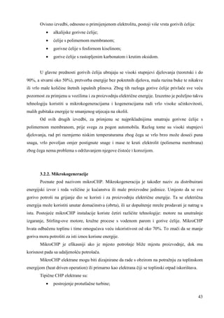 43 
Ovisno izvedbi, odnosno o primijenjenom elektrolitu, postoji više vrsta gorivih ćelija: 
· alkalijske gorivne ćelije; 
· ćelije s polimernom membranom; 
· gorivne ćelije s fosfornom kiselinom; 
· gorive ćelije s rastopljenim karbonatom i krutim oksidom. 
U glavne prednosti gorivih ćelija ubrajaju se visoki stupnjevi djelovanja (teoretski i do 
90%, a stvarni oko 50%), pretvorba energije bez pokretnih djelova, mala razina buke te nikakve 
ili vrlo male količine štetnih ispušnih plinova. Zbog tih razloga gorive ćelije privlače sve veću 
pozornost za primjenu u vozilima i za proizvodnju električne energije. Izuzetno je poželjno takvu 
tehnologiju koristiti u mikrokogeneracijama i kogeneracijama radi vrlo visoke učinkovitosti, 
malih gubitaka energije te smanjenog utjecaja na okoliš. 
Od svih drugih izvedbi, za primjenu se najprikladnijima smatraju gorivne ćelije s 
polimernom membranom, prije svega za pogon automobila. Razlog tome su visoki stupnjevi 
djelovanja, rad pri razmjerno niskim temperaturama zbog čega se vrlo brzo može doseći puna 
snaga, vrlo povoljan omjer postignute snage i mase te kruti elektrolit (polimerna membrana) 
zbog čega nema problema s održavanjem njegove čistoće i korozijom. 
3.2.2. Mikrokogeneracije 
Poznate pod nazivom mikroCHP. Mikrokogeneracija je takoñer naziv za distribuirani 
energijski izvor i reda veličine je kućanstva ili male proizvodne jedinice. Umjesto da se sve 
gorivo potroši na grijanje dio se koristi i za proizvodnju električne energije. Ta se električna 
energija može koristiti unutar domaćinstva (obrta), ili uz dopuštenje mreže prodavati je natrag u 
istu. Postojeće mikroCHP instalacije koriste četiri različite tehnologije: motore na unutrašnje 
izgaranje, Stirling-ove motore, kružne procese s vodenom parom i gorive ćelije. MikroCHP 
hvata odbačenu toplinu i time omogućava veću iskoristivost od oko 70%. To znači da se manje 
goriva mora potrošiti za isti iznos korisne energije. 
MikroCHP je efikasniji ako je mjesto potrošnje bliže mjestu proizvodnje, dok mu 
korisnost pada sa udaljenošću potrošača. 
MikroCHP elektrane mogu biti dizajnirane da rade s obzirom na potražnju za toplinskom 
energijom (heat driven operation) ili primarno kao elektrana čiji se toplinski otpad iskorištava. 
Tipične CHP elektrane su: 
· postrojenje protutlačne turbine; 
 