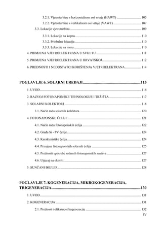 3.2.1. Vjetroturbine s horizontalnom osi vrtnje (HAWT) .............................. 105 
3.2.2. Vjetroturbine s vertikalnom osi vrtnje (VAWT) .................................. 107 
3.3. Lokacije vjetroturbina ....................................................................................... 109 
3.3.1. Lokacije na kopnu ................................................................................. 110 
3.3.2. Priobalne lokacije.................................................................................. 110 
3.3.3. Lokacije na moru .................................................................................. 110 
4. PRIMJENA VJETROELEKTRANA U SVIJETU ....................................................... 111 
5. PRIMJENA VJETROELEKTRANA U HRVATSKOJ ................................................ 112 
6. PREDNOSTI I NEDOSTATCI KORIŠTENJA VJETROELEKTRANA .................... 114 
POGLAVLJE 6. SOLARNI UREðAJI ............................................................. 115 
1. UVOD ............................................................................................................................ 116 
2. RAZVOJ FOTONAPONSKE TEHNOLOGIJE I TRŽIŠTA ....................................... 117 
3. SOLARNI KOLEKTORI .............................................................................................. 118 
3.1. Način rada solarnih kolektora ............................................................................ 120 
4. FOTONAPONSKE ĆELIJE .......................................................................................... 121 
4.1. Način rada fotonaponskih ćelija ........................................................................ 122 
4.2. Graña Si - PV ćelije ........................................................................................... 124 
4.3. Karakteristike ćelija ........................................................................................... 124 
4.4. Primjena fotonaponskih solarnih ćelija ............................................................. 125 
4.5. Prednosti upotrebe solarnih fotonaponskih sustava .......................................... 127 
4.6. Utjecaj na okoliš ................................................................................................ 127 
5. SUNČANI BOJLER ...................................................................................................... 128 
POGLAVLJE 7. KOGENERACIJA, MIKROKOGENERACIJA, 
TRIGENERACIJA .............................................................................................. 130 
1. UVOD ............................................................................................................................ 131 
2. KOGENERACIJA ......................................................................................................... 131 
2.1. Prednost i efikasnost kogeneracije .................................................................... 132 
IV 
 
