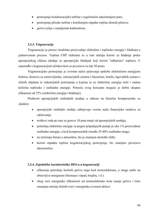 44 
· postrojenje kondenzacijske turbine s reguliranim oduzimanjem pare; 
· postrojenje plinske turbine s korištenjem otpadne topline dimnih plinova; 
· gorive ćelije s rastaljenim karboratima. 
3.2.3. Trigeneracije 
Trigeneracije je proces istodobne proizvodnje električne i toplinske energije i hlañenja u 
jedinstvenom procesu. Toplina CHP elektrane se u tom slučaju koristi za hlañenje preko 
apsorpcijskog ciklusa (dodaje se apsorpcijski hladnjak koji koristi "odbačenu" toplinu). U 
usporedbi s kogeneracijom učinkovitost se povećava za čak 50 posto. 
Trigeneracijsko postrojenje je izvrstan način rješavanja opskrbe električnom energijom 
bolnica, domova za umirovljenike, rekreacijskih centara s bazenima, hotela, trgovačkih centara i 
sličnih objekata te industrijskih postrojenja u kojima se uz električnu energiju troši i znatna 
količina toplinske i rashladne energije. Pomoću ovog koncepta moguće je dobiti ukupnu 
efikasnost od 75% (električna energija i hlañenje). 
Prednosti apsorpcijskih rashladnih ureñaja u odnosu na klasične kompresorske su 
sljedeće: 
· apsorpcijski rashladni ureñaji zahtijevaju veoma mala financijska sredstva za 
održavanje; 
· troškovi rada po satu su gotovo 10 puta manji od apsorpcijskih ureñaja; 
· potrošnja električne energije za pogon pripadajućih pumpi je oko 1% proizvedene 
rashladne energije, a kod kompresorskih izmeñu 25-40% rashladne snage; 
· ne emitiraju freone u atmosferu, što je značajan ekološki efekt; 
· koristi otpadnu toplinu kogeneracijskog postrojenja, što značajno povećava 
ekonomično; 
3.2.4. Zajedničke karakteristike DES-a u kogeneraciji 
· efikasnija potrošnja fosilnih goriva nego kod termoelektrana, a mogu raditi na 
obnovljive energenete (biomasa i otpad, bioplin, i sl.) 
· zbog veće energetske efikasnosti od termoelektrana troše manje goriva i time 
smanjuju emisije štetnih tvari i energetsku ovisnost države 
 