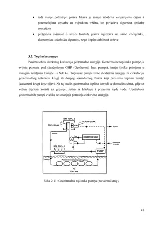 · radi manje potrošnje goriva država je manje izložena varijacijama cijena i 
poremećajima opskrbe na svjetskom tržištu, što povećava sigurnost opskrbe 
energijom 
· pretjerana ovisnost o uvozu fosilnih goriva ugrožava ne samo energetsku, 
45 
ekonomsku i ekološku sigurnost, nego i opću stabilnost države 
3.3. Toplinske pumpe 
Posebni oblik direktnog korištenja geotermalne energije. Geotermalne toplinske pumpe, u 
svijetu poznate pod skraćenicom GHP (Geothermal heat pumps), imaju široku primjenu u 
mnogim zemljama Europe i u SAD-u. Toplinske pumpe troše električnu energiju za cirkulaciju 
geotermalnog (otvoreni krug) ili drugog sekundarnog fluida koji preuzima toplinu zemlje 
(zatvoreni krug) kroz cijevi. Na taj način geotermalna toplina dovodi se domaćinstvima, gdje se 
većim dijelom koristi za grijanje, zatim za hlañenje i pripremu tople vode. Upotrebom 
geotermalnih pumpi uvelike se smanjuje potrošnja električne energije. 
Slika 2.11: Geotermalna toplinska pumpa (zatvoreni krug ) 
 