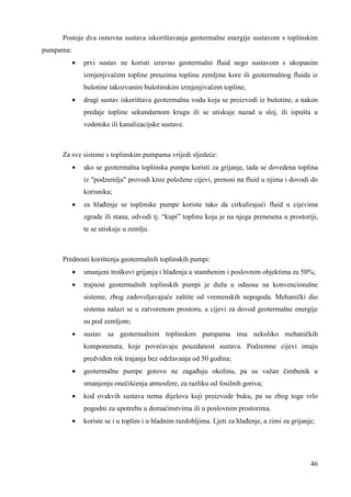 Postoje dva osnovna sustava iskorištavanja geotermalne energije sustavom s toplinskim 
46 
pumpama: 
· prvi sustav ne koristi izravno geotermalni fluid nego sustavom s ukopanim 
izmjenjivačem topline preuzima toplinu zemljine kore ili geotermalnog fluida iz 
bušotine takozvanim bušotinskim izmjenjivačem topline; 
· drugi sustav iskorištava geotermalnu vodu koja se proizvodi iz bušotine, a nakon 
predaje topline sekundarnom krugu ili se utiskuje nazad u sloj, ili ispušta u 
vodotoke ili kanalizacijske sustave. 
Za sve sisteme s toplinskim pumpama vrijedi sljedeće: 
· ako se geotermalna toplinska pumpa koristi za grijanje, tada se dovedena toplina 
iz "podzemlja" provodi kroz položene cijevi, prenosi na fluid u njima i dovodi do 
korisnika; 
· za hlañenje se toplinske pumpe koriste tako da cirkulirajući fluid u cijevima 
zgrade ili stana, odvodi tj. “kupi” toplinu koja je na njega prenesena u prostoriji, 
te se utiskuje u zemlju. 
Prednosti korištenja geotermalnih toplinskih pumpi: 
· smanjeni troškovi grijanja i hlañenja u stambenim i poslovnim objektima za 50%; 
· trajnost geotermalnih toplinskih pumpi je duža u odnosu na konvencionalne 
sisteme, zbog zadovoljavajuće zaštite od vremenskih nepogoda. Mehanički dio 
sistema nalazi se u zatvorenom prostoru, a cijevi za dovod geotermalne energije 
su pod zemljom; 
· sustav sa geotermalnim toplinskim pumpama ima nekoliko mehaničkih 
komponenata, koje povećavaju pouzdanost sustava. Podzemne cijevi imaju 
predviñen rok trajanja bez održavanja od 50 godina; 
· geotermalne pumpe gotovo ne zagañuju okolinu, pa su važan čimbenik u 
smanjenju onečišćenja atmosfere, za razliku od fosilnih goriva; 
· kod ovakvih sustava nema dijelova koji proizvode buku, pa su zbog toga vrlo 
pogodni za upotrebu u domaćinstvima ili u poslovnim prostorima. 
· koriste se i u toplim i u hladnim razdobljima. Ljeti za hlañenje, a zimi za grijanje; 
 