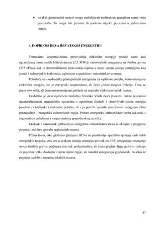 · ovakvi geotermalni sustavi mogu snabdijevati toplinskom energijom razne vrste 
potrošača. To mogu biti privatni ili poslovni objekti povezani u jedinstvenu 
mrežu. 
47 
4. DOPRINOS DES-a HRVATSKOJ ENERGETICI 
Trenutačno decentralizirana proizvodnja električne energije postoji samo kod 
ograničenog broja malih hidroelektrana (2,5 MWe)i industrijskih energenata na fosilna goriva 
(275 MWe), dok je decentralizirana proizvodnja topline u nešto većem opsegu zastupljena kod 
javnih i industrijskih kotlovnica, uglavnom u gradskim i industrijskim zonama. 
Potrošače se u nedostatku pristupačnijih energenata za toplinske potrebe, često oslanja na 
električnu energiju, što je energetski neopravdano, ali često jedino moguće rješenje. Time se 
pravi vrlo velik, ali često neravnomjeran, pritisak na centralni elektroenergetski sustav. 
Evidentno je da u sljedećem razdoblju hrvatska Vlada mora posvetiti dužnu pozornost 
decentraliziranim energetskim sustavima s uporabom fosilnih i obnovljivih izvora energije 
posebno za toplinske i rashladne potrebe, ali i za potrebe opskrbe pouzdanom energijom teško 
pristupačnih i energetski ekstenzivnih regija. Pritom energetsku infrastrukturu treba uskladiti s 
regionalnim potrebama i mogućnostima gospodarskog razvitka. 
Ekološki i ekonomski prihvatljiva energetska infrastruktura mora se uklopiti u programe 
potpune i održive uporabe regionalnih resursa. 
Prema tomu, iako globalno gledajući DES-i ne predstavlja apsolutno rješenje svih naših 
energetskih teškoća, ipak oni u svakom slučaju smanjuju pritisak na EES, omogućuju smanjenje 
uvoza fosilnih goriva, podupiru razvitak poduzetništva, ali često predstavljaju cjeloviti rješenje 
za pojedine teško dostupne i nerazvijene regije, ali takoñer omogućuju gospodarski razvitak te 
potpunu i održivu uporabu lokalnih resursa. 
 