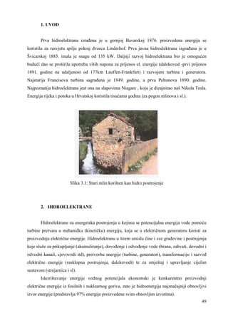 49 
1. UVOD 
Prva hidroelektrana izrañena je u gornjoj Bavarskoj 1876. proizvedena energija se 
koristila za rasvjetu spilje pokraj dvorca Linderhof. Prva javna hidroelektrana izgrañena je u 
Švicarskoj 1883. imala je snagu od 135 kW. Daljnji razvoj hidroelektrana bio je omogućen 
budući dao se proširila upotreba viših napona za prijenos el. energije (dalekovod -prvi prijenos 
1891. godine na udaljenost od 177km Lauffen-Frankfurt) i razvojem turbina i generatora. 
Najstarija Francisova turbina sagrañena je 1849. godine, a prva Peltonova 1890. godine. 
Najpoznatija hidroelektrana jest ona na slapovima Niagare , koju je dizajnirao naš Nikola Tesla. 
Energija rijeka i potoka u Hrvatskoj koristila tisućama godina (za pogon mlinova i sl.). 
Slika 3.1: Stari mlin korišten kao hidro postrojenje 
2. HIDROELEKTRANE 
Hidroelektrane su energetska postrojenja u kojima se potencijalna energija vode pomoću 
turbine pretvara u mehaničku (kinetičku) energiju, koja se u električnom generatoru koristi za 
proizvodnju električne energije. Hidroelektranu u širem smislu čine i sve grañevine i postrojenja 
koje služe za prikupljanje (akumuliranje), dovoñenje i odvoñenje vode (brana, zahvati, dovodni i 
odvodni kanali, cjevovodi itd), pretvorbu energije (turbine, generatori), transformaciju i razvod 
električne energije (rasklopna postrojenja, dalekovodi) te za smještaj i upravljanje cijelim 
sustavom (strojarnica i sl). 
Iskorištavanje energije vodnog potencijala ekonomski je konkurentno proizvodnji 
električne energije iz fosilnih i nuklearnog goriva, zato je hidroenergija najznačajniji obnovljivi 
izvor energije (predstavlja 97% energije proizvedene svim obnovljim izvorima). 
 