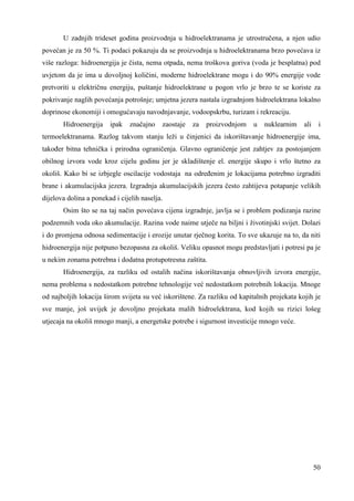 U zadnjih trideset godina proizvodnja u hidroelektranama je utrostručena, a njen udio 
povećan je za 50 %. Ti podaci pokazuju da se proizvodnja u hidroelektranama brzo povećava iz 
više razloga: hidroenergija je čista, nema otpada, nema troškova goriva (voda je besplatna) pod 
uvjetom da je ima u dovoljnoj količini, moderne hidroelektrane mogu i do 90% energije vode 
pretvoriti u električnu energiju, puštanje hidroelektrane u pogon vrlo je brzo te se koriste za 
pokrivanje naglih povećanja potrošnje; umjetna jezera nastala izgradnjom hidroelektrana lokalno 
doprinose ekonomiji i omogućavaju navodnjavanje, vodoopskrbu, turizam i rekreaciju. 
Hidroenergija ipak značajno zaostaje za proizvodnjom u nuklearnim ali i 
termoelektranama. Razlog takvom stanju leži u činjenici da iskorištavanje hidroenergije ima, 
takoñer bitna tehnička i prirodna ograničenja. Glavno ograničenje jest zahtjev za postojanjem 
obilnog izvora vode kroz cijelu godinu jer je skladištenje el. energije skupo i vrlo štetno za 
okoliš. Kako bi se izbjegle oscilacije vodostaja na odreñenim je lokacijama potrebno izgraditi 
brane i akumulacijska jezera. Izgradnja akumulacijskih jezera često zahtijeva potapanje velikih 
dijelova dolina a ponekad i cijelih naselja. 
Osim što se na taj način povećava cijena izgradnje, javlja se i problem podizanja razine 
podzemnih voda oko akumulacije. Razina vode naime utječe na biljni i životinjski svijet. Dolazi 
i do promjena odnosa sedimentacije i erozije unutar rječnog korita. To sve ukazuje na to, da niti 
hidroenergija nije potpuno bezopasna za okoliš. Veliku opasnot mogu predstavljati i potresi pa je 
u nekim zonama potrebna i dodatna protupotresna zaštita. 
Hidroenergija, za razliku od ostalih načina iskorištavanja obnovljivih izvora energije, 
nema problema s nedostatkom potrebne tehnologije već nedostatkom potrebnih lokacija. Mnoge 
od najboljih lokacija širom svijeta su već iskorištene. Za razliku od kapitalnih projekata kojih je 
sve manje, još uvijek je dovoljno projekata malih hidroelektrana, kod kojih su rizici lošeg 
utjecaja na okoliš mnogo manji, a energetske potrebe i sigurnost investicije mnogo veće. 
50 
 