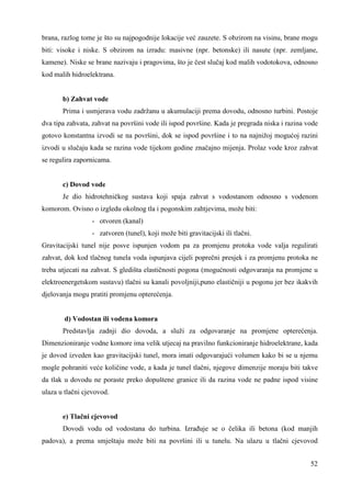 brana, razlog tome je što su najpogodnije lokacije već zauzete. S obzirom na visinu, brane mogu 
biti: visoke i niske. S obzirom na izradu: masivne (npr. betonske) ili nasute (npr. zemljane, 
kamene). Niske se brane nazivaju i pragovima, što je čest slučaj kod malih vodotokova, odnosno 
kod malih hidroelektrana. 
b) Zahvat vode 
Prima i usmjerava vodu zadržanu u akumulaciji prema dovodu, odnosno turbini. Postoje 
dva tipa zahvata, zahvat na površini vode ili ispod površine. Kada je pregrada niska i razina vode 
gotovo konstantna izvodi se na površini, dok se ispod površine i to na najnižoj mogućoj razini 
izvodi u slučaju kada se razina vode tijekom godine značajno mijenja. Prolaz vode kroz zahvat 
se regulira zapornicama. 
c) Dovod vode 
Je dio hidrotehničkog sustava koji spaja zahvat s vodostanom odnosno s vodenom 
52 
komorom. Ovisno o izgledu okolnog tla i pogonskim zahtjevima, može biti: 
- otvoren (kanal) 
- zatvoren (tunel), koji može biti gravitacijski ili tlačni. 
Gravitacijski tunel nije posve ispunjen vodom pa za promjenu protoka vode valja regulirati 
zahvat, dok kod tlačnog tunela voda ispunjava cijeli poprečni presjek i za promjenu protoka ne 
treba utjecati na zahvat. S gledišta elastičnosti pogona (mogućnosti odgovaranja na promjene u 
elektroenergetskom sustavu) tlačni su kanali povoljniji,puno elastičniji u pogonu jer bez ikakvih 
djelovanja mogu pratiti promjenu opterećenja. 
d) Vodostan ili vodena komora 
Predstavlja zadnji dio dovoda, a služi za odgovaranje na promjene opterećenja. 
Dimenzioniranje vodne komore ima velik utjecaj na pravilno funkcioniranje hidroelektrane, kada 
je dovod izveden kao gravitacijski tunel, mora imati odgovarajući volumen kako bi se u njemu 
mogle pohraniti veće količine vode, a kada je tunel tlačni, njegove dimenzije moraju biti takve 
da tlak u dovodu ne poraste preko dopuštene granice ili da razina vode ne padne ispod visine 
ulaza u tlačni cjevovod. 
e) Tlačni cjevovod 
Dovodi vodu od vodostana do turbina. Izrañuje se o čelika ili betona (kod manjih 
padova), a prema smještaju može biti na površini ili u tunelu. Na ulazu u tlačni cjevovod 
 