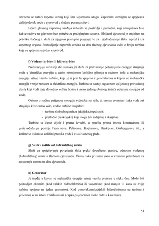 obvezno se nalazi zaporni ureñaj koji ima sigurnosnu ulogu. Zapornim ureñajem se sprječava 
daljnje dotok vode u cjevovod u slučaju pucanja cijevi. 
Ispred glavnog zapornog ureñaja redovito se postavlja i pomoćni, koji omogućava bilo 
kakve radove na glavnom bez potrebe za pražnjenjem sustava. Obilazni cjevovod je smješten na 
početku tlačnog i služi za njegovo postupno punjenje te za izjednačavanje tlaka ispred i iza 
zapornog organa. Postavljanje zapornih ureñaja na dnu tlačnog cjevovoda ovisi o broju turbina 
koje su spojene na jedan cjevovod. 
f) Vodene turbine ili hidroturbine 
Predstavljaju središnji dio sustava jer služe za pretvaranje potencijalne energije strujanja 
vode u kinetičku energiju a zatim promjenom količine gibanja u radnom kolu u mehaničku 
energiju vrtnje vratila turbine, koje je u pravilu spojeno s generatorom u kojem se mehanička 
energija vrtnje pretvara u električnu energiju. Turbina se sastoji uglavnom od jednog provodnog 
dijela koji vodi daje dovoljno veliku brzinu i preko jednog obrtnog kotača oduzima energiju od 
vode. 
Ovisno o načinu prijenosa energije vodotoka na njih, tj. prema promjeni tlaka vode pri 
53 
strujanju kroz radno kolo, vodne turbine mogu biti: 
- turbine slobodnog mlaza (akcijske,impulsne); 
- pretlačne (reakcijske) koje mogu biti radijalne i aksijalne. 
Turbine se često dijele i prema izvedbi, u pravilu prema imenu konstruktora ili 
proizvoñača pa postoje Francisove, Peltonove, Kaplanove, Bankijeve, Ossbergerove itd., a 
koriste se ovisno o količini protoka vode i visini vodenog pada. 
g) Sustav zaštite od hidrauličkog udara 
Služi za sprječavanje povećanja tlaka preko dopuštene granice, odnosno vodenog 
(hidrauličkog) udara u tlačnom cjevovodu. Visina tlaka pri tome ovisi o vremenu potrebnom za 
zatvaranje zapora na dnu cjevovoda. 
h) Generator 
Je ureñaj u kojem se mehanička energija vrtnje vratila pretvara u električnu. Može biti 
postavljen okomito (kod velikih hidroelektrana) ili vodoravno (kod manjih ili kada su dvije 
turbine spojene na jedan generator). Kod crpno-akumulacijskih hidroelektrana uz turbinu i 
generator se na istom vratilu nalazi i crpka pa generator može raditi i kao motor. 
 