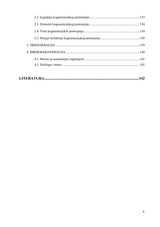 2.2. Izgradnja kogeneracijskog postrojenja .............................................................. 133 
2.3. Elementi kogeneracijskog postrojenja ............................................................... 134 
2.4. Vrste kogeneracijskih postrojenja ..................................................................... 134 
2.5. Primjer korištenja kogeneracijskog postrojenja ................................................ 138 
3. TRIGENERACIJA ........................................................................................................ 139 
4. MIKROKOGENERACIJA ............................................................................................ 140 
4.1. Motori sa unutrašnjim izgaranjem ..................................................................... 141 
4.2. Stirlingov motor ................................................................................................ 141 
LITERATURA ..................................................................................................... 142 
V 
 