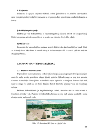 i) Strojarnica 
Grañevina u kojoj su smještene turbine, vratila, generatori te svi potrebni upravljački i 
razni pomoćni ureñaji. Može biti izgrañena na otvorenom, kao samostojeća zgrada ili ukopana, u 
tunelu. 
j) Rasklopno postrojenje 
Predstavlja vezu hidroelektrane i elektroenergetskog sustava. Izvodi se u neposrednoj 
54 
blizini strojarnice, a tek iznimno (ako je to uvjetovano okolnim tlom) dalje od nje. 
k) Odvod vode 
Je završni dio hidrotehničkog sustava, a može biti izveden kao kanal ili kao tunel. Služi 
za vraćanje vode iskorištene u turbini natrag u korito vodotoka ili za dovod vode do zahvata 
sljedeće elektrane. 
3. OSNOVNI TIPOVI HIDROELEKTRANA 
3.1. Protočne hidroelektrane 
U protočnim hidroelektranama voda iz akumulacijskog jezera protječe kroz postrojenje i 
nastavlja dalje svojim prirodnim tokom. Znači protočne hidroelektrane su one koje nemaju 
uzvodnu akumulaciju ili se njihova akumulacija može isprazniti za manje od dva sata rada kod 
nazivne snage. To znači da se skoro direktno koristi kinetička energije vode za pokretanje 
turbina. 
Protočne hidroelektrane je najjednostavnije izvesti, meñutim one su vrlo ovisne o 
trenutnom protoku vode. Prednost protočne hidroelektrane je vrlo mali utjecaj na okoliš i nema 
dizanja razine podzemnih voda. 
Slika 3.3: Protočna HE ðale na rijeci Cetini 
 