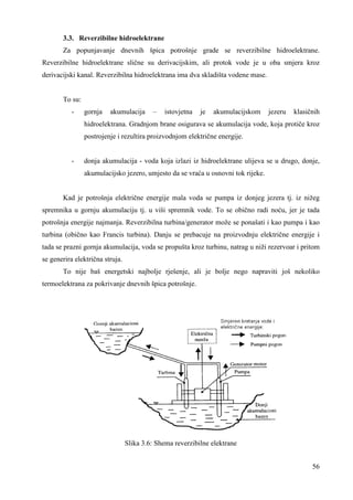 3.3. Reverzibilne hidroelektrane 
Za popunjavanje dnevnih špica potrošnje grade se reverzibilne hidroelektrane. 
Reverzibilne hidroelektrane slične su derivacijskim, ali protok vode je u oba smjera kroz 
derivacijski kanal. Reverzibilna hidroelektrana ima dva skladišta vodene mase. 
56 
To su: 
- gornja akumulacija – istovjetna je akumulacijskom jezeru klasičnih 
hidroelektrana. Gradnjom brane osigurava se akumulacija vode, koja protiče kroz 
postrojenje i rezultira proizvodnjom električne energije. 
- donja akumulacija - voda koja izlazi iz hidroelektrane ulijeva se u drugo, donje, 
akumulacijsko jezero, umjesto da se vraća u osnovni tok rijeke. 
Kad je potrošnja električne energije mala voda se pumpa iz donjeg jezera tj. iz nižeg 
spremnika u gornju akumulaciju tj. u viši spremnik vode. To se obično radi noću, jer je tada 
potrošnja energije najmanja. Reverzibilna turbina/generator može se ponašati i kao pumpa i kao 
turbina (obično kao Francis turbina). Danju se prebacuje na proizvodnju električne energije i 
tada se prazni gornja akumulacija, voda se propušta kroz turbinu, natrag u niži rezervoar i pritom 
se generira električna struja. 
To nije baš energetski najbolje rješenje, ali je bolje nego napraviti još nekoliko 
termoelektrana za pokrivanje dnevnih špica potrošnje. 
Slika 3.6: Shema reverzibilne elektrane 
 