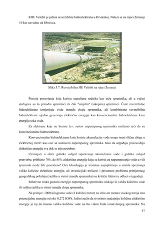 RHE Velebit je jedina reverzibilna hidroelektrana u Hrvatskoj. Nalazi se na rijeci Zrmanji 
57 
10 km uzvodno od Obrovca. 
Slika 3.7: Reverzibilna HE Velebit na rijeci Zrmanji 
Postoje postrojenja koja koriste napuštene rudnike kao niže spremnike, ali u većini 
slučajeva su to prirodni spremnici ili čak "umjetni" (iskopani) spremnici. Čiste reverzibilne 
hidroelektrane izmjenjuju vodu izmeñu dvaju spremnika, ali kombinirane reverzibilne 
hidroelektrane ujedno generiraju električnu energiju kao konvencionalne hidroelektrane kroz 
energiju toka vode. 
Za elektrane koje ne koriste tzv. sustav napumpanog spremnika možemo reći da su 
konvencionalne hidroelektrane. 
Konvencionalne hidroelektrane koje koriste akumulaciju vode mogu imati sličnu ulogu u 
električnoj mreži kao one sa sustavom napumpanog spremnika, tako da odgañaju proizvodnju 
električne energije sve dok to nije potrebno. 
Uzimajući u obzir gubitke uslijed isparavanja akumulirane vode i gubitke uslijed 
pretvorbe, približno 70% do 85% električne energije koja se koristi za napumpavanje vode u viši 
spremnik može biti povraćeno! Ova tehnologija je trenutno najisplativija u smislu spremanja 
velike količine električne energije, ali investicijski troškovi i prisutnost problema primjerenog 
geografskog položaja (razlika u visini izmeñu spremnika) su kritični faktori u odluci o izgradnji. 
Relativno niska gustoća energije napumpanog spremnika iziskuje ili veliku količinu vode 
ili veliku razliku u visini izmeñu dvaju spremnika. 
Na primjer, 1000 kilograma vode (1 kubični metar) na vrhu sto metara visokog tornja ima 
potencijalnu energiju od oko 0,272 KWh. Jedini način da stvorimo značajniju količinu električne 
energije je taj da imamo veliku količinu vode na što višem brdu iznad donjeg spremnika. Na 
 