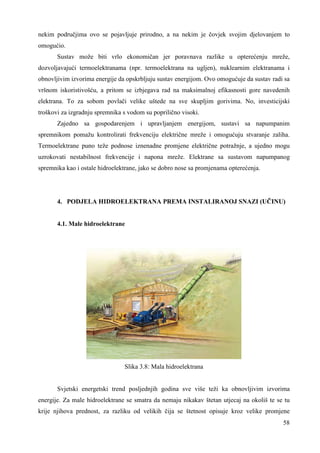 nekim područjima ovo se pojavljuje prirodno, a na nekim je čovjek svojim djelovanjem to 
omogućio. 
Sustav može biti vrlo ekonomičan jer poravnava razlike u opterećenju mreže, 
dozvoljavajući termoelektranama (npr. termoelektrana na ugljen), nuklearnim elektranama i 
obnovljivim izvorima energije da opskrbljuju sustav energijom. Ovo omogućuje da sustav radi sa 
vršnom iskoristivošću, a pritom se izbjegava rad na maksimalnoj efikasnosti gore navedenih 
elektrana. To za sobom povlači velike uštede na sve skupljim gorivima. No, investicijski 
troškovi za izgradnju spremnika s vodom su poprilično visoki. 
Zajedno sa gospodarenjem i upravljanjem energijom, sustavi sa napumpanim 
spremnikom pomažu kontrolirati frekvenciju električne mreže i omogućuju stvaranje zaliha. 
Termoelektrane puno teže podnose iznenadne promjene električne potražnje, a ujedno mogu 
uzrokovati nestabilnost frekvencije i napona mreže. Elektrane sa sustavom napumpanog 
spremnika kao i ostale hidroelektrane, jako se dobro nose sa promjenama opterećenja. 
4. PODJELA HIDROELEKTRANA PREMA INSTALIRANOJ SNAZI (UČINU) 
58 
4.1. Male hidroelektrane 
Slika 3.8: Mala hidroelektrana 
Svjetski energetski trend posljednjih godina sve više teži ka obnovljivim izvorima 
energije. Za male hidroelektrane se smatra da nemaju nikakav štetan utjecaj na okoliš te se tu 
krije njihova prednost, za razliku od velikih čija se štetnost opisuje kroz velike promjene 
 