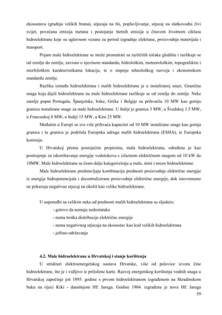ekosustava (gradnja velikih brana), utjecaja na tlo, poplavljivanje, utjecaj na slatkovodni živi 
svijet, povećana emisija metana i postojanje štetnih emisija u čitavom životnom ciklusu 
hidroelektrane koje su uglavnom vezane za period izgradnje elektrane, proizvodnje materijala i 
transport. 
Pojam male hidroelektrane se može promatrati sa različitih točaka gledišta i razlikuje se 
od zemlje do zemlje, zavisno o njezinom standardu, hidrološkim, meteorološkim, topografskim i 
morfološkim karakteristikama lokacije, te o stupnju tehnološkog razvoja i ekonomskom 
standardu zemlje. 
Razlika izmeñu hidroelektrana i malih hidroelektrana je u instaliranoj snazi. Granična 
snaga koja dijeli hidroelektrane na male hidroelektrane razlikuje se od zemlje do zemlje. Neke 
zamlje poput Portugala, Španjolske, Irske, Grčke i Belgije su prihvatila 10 MW kao gornju 
granicu instalirane snage za male hidroelektrane. U Italiji je granica 3 MW, u Švedskoj 1.5 MW, 
u Francuskoj 8 MW, u Indiji 15 MW, u Kini 25 MW. 
Meñutim u Europi se sve više prihvaća kapacitet od 10 MW instalirane snage kao gornja 
granica i tu granicu je podržala Europska udruga malih hidroelektrana (ESHA), te Europska 
komisija. 
U Hrvatskoj prema postojećim propisima, mala hidroelektrana, odreñena je kao 
postrojenje za iskorištavanje energije vodotokova s izlaznom električnom snagom od 10 kW do 
10MW. Male hidroelektrane se često dalje kategoriziraju u male, mini i micro hidroelektrane. 
Male hidroelektrane predstavljaju kombinaciju prednosti proizvodnje električne energije 
iz energije hidropotencijala i decentralizirane proizvodnje električne energije, dok istovremeno 
ne pokazuju negativan utjecaj na okoliš kao velike hidroelektrane. 
59 
U usporedbi sa velikim neke od prednosti malih hidroelektrana su sljedeće: 
- gotovo da nemaju nedostataka 
- nema troška distribucije električne energije 
- nema negativnog utjecaja na ekosustav kao kod velikih hidroelektrana 
- jeftino održavanje 
4.2. Male hidroelektrane u Hrvatskoj i stanje korištenja 
U strukturi elektroenergetskog sustava Hrvatske, više od polovice izvora čine 
hidroelektrane, što je i vidljivo iz priložene karte. Razvoj energetskog korištenja vodnih snaga u 
Hrvatskoj započinje još 1895. godine s prvom hidroelektranom izgrañenom na Skradinskom 
buku na rijeci Krki - današnjom HE Jaruga. Godine 1904. izgrañena je nova HE Jaruga 
 