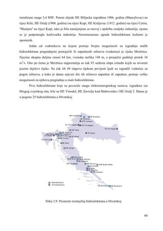 instalirane snage 5,4 MW. Potom slijede HE Miljacka izgrañena 1906. godine (Manojlovac) na 
rijeci Krki, HE Ozalj (1908. godine) na rijeci Kupi, HE Kraljevac (1912. godine) na rijeci Cetini, 
''Munjara'' na rijeci Kupi, iako je bila namijenjena za razvoj i opskrbu ozaljske industrije, njome 
se je potpomogla karlovačka industrija. Neorenesansna zgrada hidroelektrane kulturni je 
spomenik. 
Jedan od vodotokova na kojem postoje brojne mogućnosti za izgradnju malih 
hidroelektrana pregradnjom postojećih ili napuštenih mlinova (vodenica) je rijeka Mrežnica. 
Njezina ukupna duljina iznosi 64 km, visinska razlika 148 m, a prosječni godišnji protok 34 
m3/s. Ono po čemu je Mrežnica najpoznatija su čak 93 sedrena slapa izmeñu kojih su stvoreni 
jezerni dijelovi rijeke. Na čak tih 49 slapova tijekom povijesti ljudi su izgradili vodenice za 
pogon mlinova, a kako je danas najveći dio tih mlinova napušten ili zapušten, postoje velike 
mogućnosti za njihovu pregradnju u male hidroelektrane. 
Prve hidroelektrane koje su povećale snagu elektroenergetskog sustava, izgrañene iza 
Drugog svjetskog rata, bile su HE Vinodol, HE Zavrelje kod Dubrovnika i HE Ozalj 2. Danas je 
u pogonu 25 hidroelektrana u Hrvatskoj. 
60 
Slika 3.9: Prostorni razmještaj hidroelektrana u Hrvatskoj 
 