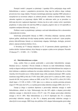 Postojeći modeli i programi za planiranje i izgradnju EES-a podcjenjuju ulogu malih 
hidroelektrana u sustavu i gospodarstvu prvenstveno zbog toga što njihovu ulogu vrednuju 
prvenstveno kroz snagu objekta. Postojeća metodologija planiranja izgradnje MHE pokazala se 
neosjetljivom na suvremene zahtjeve za zaštitom prirode i okoliša te kulturne baštine. Važeća 
zakonska regulativa ne prepoznaje objekte MHE na adekvatan način, pa su procedure za 
dobivanje dozvola i suglasnosti dugotrajne i složene, kao da se radi o znatno većim i opsežnijim 
projektima. U našoj zemlji vrlo mali broj MHE je u pogonu, pogotovo ako se vrši usporedba sa 
susjednim zemljama (Slovenija, Austrija, ...). 
Problemi vezani za projektiranje i puštanje u rad male hidroelektrane leže u ekonomskim 
61 
i zakonodavnim izvorima. 
Istraživanje potencijalnih lokacija za MHE u Hrvatskoj uključuje: mjerenje protoka 
tijekom godina, odreñivanje krivulje trajanja protoka, ispitivanje izvedivosti i cijene projekta, 
princip diskvalificiranja lokacije uz minimiziranje ulaganja, hidrologija, ekologija, prostorni 
planovi, utjecaj na kulturnu baštinu i život... 
U Hrvatskoj od 77 lokacija isključene su 52: 33 (prostorno planska ograničenja), 18 
(zaštita okoliša i kulturna baština), dvije lokacije su spojene u jednu novim rješenjem. Preostalo 
25 lokacija (77 -> 32 MW - 25 -> 7,8 MW). 
4.3. Male hidroelektrane u svijetu 
Azija, osobito Kina je postala predvodnik u proizvodnji hidroelektrične energije. 
Današnji razvoj u Australiji i Novom Zelandu se fokusira na male hidroelektrane. Kanada, 
zemlja sa dugom tradicijom korištenja hidroenergije, razvija male hidroelektrane kao zamjenu za 
dizel elektrane u udaljenim sredinama bez razvedene električne mreže. Tržišta kao što su Južna 
Amerika, bivši Sovjetski savez i Afrika takoñer imaju veliki, netaknuti potencijal. 2000. svjetska 
instalirana snaga MHE je bila oko 37 GW. Samo 2005. porast od 8 % u odnosu na 2004. i tada je 
iznosila 66 GW, što je porast u odnosu na 2000. za čak 78%!. Više od 50 % u Kini (38.5 GW), 
slijedi Japan s 3.5 GW, te SAD s 3 GW. Ipak, to je u odnosu na svjetsku potrošnju primarne 
snage (15 TW) samo oko 0,5%, a u svjetskoj proizvodnji električne energije (2006.) oko 5,12 %. 
Europa je druga u svjetskom doprinosu u proizvodnji električne energije iz malih 
hidroelektrana, odmah iza Azije. Hidroenergija ima oko 84% udjela u ukupnoj proizvodnji 
električne energije iz obnovljivih izvora u EU-27 i oko 13% ukupne proizvodnje električne 
energije u EU-15. 2001. Male hidroelektrane su u EU-15 doprinijele oko 2% u ukupnoj 
proizvodnji električne energije, te oko 9% u ukupnoj proizvodnji električne energije iz 
obnovljivih izvora energije. MHE broje oko približno 4.6% ukupne hidroenergetske proizvodnje 
 
