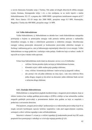 u novim članicama Europske unije i Turskoj. Niti jedan od drugih obnovljivih oblika energije 
(vjetar, biomasa, fotonaponske ćelije i sl.), u tim zemljama, se ne može mjeriti s malim 
hidroelektranama. EU-15: u pogonu oko 14000 MHE s prosječnom instaliranom snagom od 0.7 
MW. Nove članice: EU-10 imaju oko 2800 MHE, prosječne snage 0.3 MW, Rumunjska, 
Bugarska i Turska oko 400 MHE, prosječne snage 1.6 MW. 
4.4. Velike hidroelektrane 
Velike hidroelektrane, tj. hidroelektrane su takoñer kao i male hidroelektrane energetska 
postrojenja u kojima se potencijalna energija vode pomoću turbine pretvara u mehaničku 
(kinetičku) energiju, te dalje u električnom generatoru u električnu energiju. Iskorištavanje 
energije vodnog potencijala ekonomski je konkurentno proizvodnji električne energije iz 
fosilnog i nuklearnog goriva, zato je hidroenergija najznačajniji obnovljivi izvor energije. Velike 
hidroelektrane su mega grañevine i zaslužuju svaku pažnju. Grañevine koje se nalaze i meñu 10 
najvećih na svijetu svakako treba upoznati. 
62 
Učinci koje hidroelektrana može imati na ekosustav zavise o ova 4 čimbenika: 
- veličina i brzina protoka rijeke na kojoj je hidroelektrana locirana; 
- klimatski uvjeti i oblik sredine prije gradnje elektrane; 
- vrsta, veličina i konstrukcija elektrane i način na koji je pogonski voñena; 
- ako postoji više od jedne elektrane na istoj rijeci, i ako nisu relativno blizu 
jedna drugoj, moguće je da učinci na ekosustav jedne elektrane budu zavisni 
o učincima druge elektrane. 
4.4.1. Značajke hidroelektrana 
Hidroelektrane u energetskom pogledu karakteriziraju s mogućom proizvodnjom, koja se 
obično izražava kao srednja godišnja proizvodnja u (GWh) a dobije se kao aritmetička sredina 
mogućih godišnjih proizvodnji u promatranom dužem nizu godina za koje se raspolaže s 
podacima o ostvarenim dotocima. 
Pod pojmom „moguća proizvodnja“ podrazumijeva se maksimalna proizvodnja koja bi se 
mogla ostvariti korištenjem najveće količine raspoložive vode pod najpovoljnijim uvjetima, 
uzimajući u obzir veličinu izgradnje svake od hidroelektrana. 
Iskoristivi volumen Vi ovisan je o veličini izgradnje Qi (maksimalni protok koji HE može 
propustiti kroz postrojenje) i odreñuje se iz krivulje trajanja protoka Q=f(t). 
 