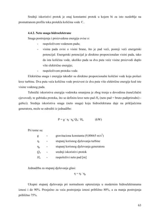 Srednji iskoristivi protok je onaj konstantni protok u kojem bi za isto razdoblje na 
63 
promatranom profilu toka protekla količina vode Vi . 
4.4.2. Neto snaga hidroelektrane 
Snaga postrojenja i proizvedena energija ovise o: 
- raspoloživom vodenom padu; 
- visina pada ovisi o visini brane, što je pad veći, postoji veći energetski 
potencijal. Energetski potencijal je direktno proporcionalan visini pada, tako 
da ista količina vode, ukoliko pada sa dva puta veće visine proizvodi duplo 
više električne energije; 
- raspoloživom protoku vode. 
Električna snaga i energija takoñer su direktno proporcionalni količini vode koja prolazi 
kroz turbinu. Dva puta veća količina vode proizvest će dva puta više električne energije kod iste 
visine vodenog pada. 
Tehnički iskoristiva energija vodotoka smanjena je zbog trenja u dovodima (tunel,tlačni 
cjevovod), te gubitaka protoka, što se definira kroz neto pad Hn (neto pad = bruto pad(prirodni) - 
gubici). Srednja iskoristiva snaga (neto snaga) koju hidroelektrana daje na priključcima 
generatora, može se odrediti iz jednadžbe: 
P = g . ηt . ηg 
. Qsi 
. Hn (kW) 
Pri tome su: 
g - gravitaciona konstanta (9,80665 m/s2) 
ηt - stupanj korisnog djelovanja turbine 
ηg - stupanj korisnog djelovanja generatora 
Qsi - srednji iskoristivi protok 
Hn - raspoloživi neto pad [m] 
Jednadžba za stupanj djelovanja glasi: 
η = ηt . ηg 
Ukupni stupanj djelovanja pri normalnom opterećenju u modernim hidroelektranama 
iznosi i do 90%. Prosječno za veća postrojenja iznosi približno 80%, a za manja postrojenja 
približno 75%. 
 