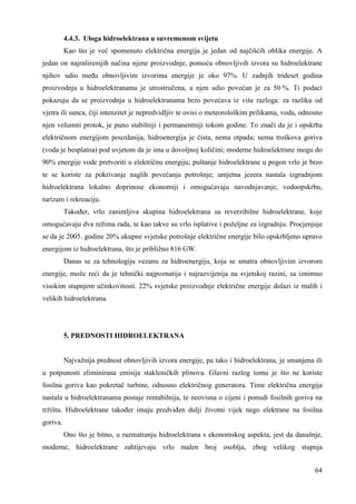 4.4.3. Uloga hidroelektrana u suvremenom svijetu 
Kao što je već spomenuto električna energija je jedan od najčišćih oblika energije. A 
jedan on najraširenijih načina njene proizvodnje, pomoću obnovljivih izvora su hidroelektrane 
njihov udio meñu obnovljivim izvorima energije je oko 97%. U zadnjih trideset godina 
proizvodnja u hidroelektranama je utrostručena, a njen udio povećan je za 50 %. Ti podaci 
pokazuju da se proizvodnja u hidroelektranama brzo povećava iz više razloga: za razliku od 
vjetra ili sunca, čiji intenzitet je nepredvidljiv te ovisi o meteorološkim prilikama, voda, odnosno 
njen volumni protok, je puno stabilniji i permanentniji tokom godine. To znači da je i opskrba 
električnom energijom pouzdanija, hidroenergija je čista, nema otpada; nema troškova goriva 
(voda je besplatna) pod uvjetom da je ima u dovoljnoj količini; moderne hidroelektrane mogu do 
90% energije vode pretvoriti u električnu energiju; puštanje hidroelektrane u pogon vrlo je brzo 
te se koriste za pokrivanje naglih povećanja potrošnje; umjetna jezera nastala izgradnjom 
hidroelektrana lokalno doprinose ekonomiji i omogućavaju navodnjavanje, vodoopskrbu, 
turizam i rekreaciju. 
Takoñer, vrlo zanimljiva skupina hidroelektrana su reverzibilne hidroelektrane, koje 
omogućavaju dva režima rada, te kao takve su vrlo isplative i poželjne za izgradnju. Procjenjuje 
se da je 2005. godine 20% ukupne svjetske potrošnje električne energije bilo opskrbljeno upravo 
energijom iz hidroelektrana, što je približno 816 GW. 
Danas se za tehnologiju vezanu za hidroenergiju, koja se smatra obnovljivim izvorom 
energije, može reći da je tehnički najpoznatija i najrazvijenija na svjetskoj razini, sa iznimno 
visokim stupnjem učinkovitosti. 22% svjetske proizvodnje električne energije dolazi iz malih i 
velikih hidroelektrana. 
64 
5. PREDNOSTI HIDROELEKTRANA 
Najvažnija prednost obnovljivih izvora energije, pa tako i hidroelektrana, je smanjena ili 
u potpunosti eliminirana emisija stakleničkih plinova. Glavni razlog tomu je što ne koriste 
fosilna goriva kao pokretač turbine, odnosno električnog generatora. Time električna energija 
nastala u hidroelektranama postaje rentabilnija, te neovisna o cijeni i ponudi fosilnih goriva na 
tržištu. Hidroelektrane takoñer imaju predviñen dulji životni vijek nego elektrane na fosilna 
goriva. 
Ono što je bitno, u razmatranju hidroelektrana s ekonomskog aspekta, jest da današnje, 
moderne, hidroelektrane zahtijevaju vrlo malen broj osoblja, zbog velikog stupnja 
 