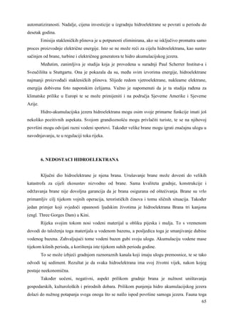 automatiziranosti. Nadalje, cijena investicije u izgradnju hidroelektrane se povrati u periodu do 
desetak godina. 
Emisija stakleničkih plinova je u potpunosti eliminirana, ako se isključivo promatra samo 
proces proizvodnje električne energije. Isto se ne može reći za cijelu hidroelektranu, kao sustav 
sačinjen od brane, turbine i električnog generatora te hidro akumulacijskog jezera. 
Meñutim, zanimljiva je studija koja je provedena u suradnji Paul Scherrer Institut-a i 
Sveučilišta u Stuttgartu. Ona je pokazala da su, meñu svim izvorima energije, hidroelektrane 
najmanji proizvoñači stakleničkih plinova. Slijede redom vjetroelektrane, nuklearne elektrane, 
energija dobivena foto naponskim ćelijama. Važno je napomenuti da je ta studija rañena za 
klimatske prilike u Europi te se može primijeniti i na područja Sjeverne Amerike i Sjeverne 
Azije. 
Hidro-akumulacijska jezera hidroelektrana mogu osim svoje primarne funkcije imati još 
nekoliko pozitivnih aspekata. Svojom grandioznošću mogu privlačiti turiste, te se na njihovoj 
površini mogu odvijati razni vodeni sportovi. Takoñer velike brane mogu igrati značajnu ulogu u 
navodnjavanju, te u regulaciji toka rijeka. 
65 
6. NEDOSTACI HIDROELEKTRANA 
Ključni dio hidroelektrane je njena brana. Urušavanje brane može dovesti do velikih 
katastrofa za cijeli ekosustav nizvodno od brane. Sama kvaliteta gradnje, konstrukcije i 
održavanja brane nije dovoljna garancija da je brana osigurana od oštećivanja. Brane su vrlo 
primamljiv cilj tijekom vojnih operacija, terorističkih činova i tomu sličnih situacija. Takoñer 
jedan primjer koji svjedoči opasnosti ljudskim životima je hidroelektrana Brana tri kanjona 
(engl. Three Gorges Dam) u Kini. 
Rijeka svojim tokom nosi vodeni materijal u obliku pijeska i mulja. To s vremenom 
dovodi do taloženja toga materijala u vodenom bazenu, a posljedica toga je smanjivanje dubine 
vodenog bazena. Zahvaljujući tome vodeni bazen gubi svoju ulogu. Akumulaciju vodene mase 
tijekom kišnih perioda, a korištenja iste tijekom suhih perioda godine. 
To se može izbjeći gradnjom raznoraznih kanala koji imaju ulogu premosnice, te se tako 
odvodi taj sediment. Rezultat je da svaka hidroelektrana ima svoj životni vijek, nakon kojeg 
postaje neekonomična. 
Takoñer uočeni, negativni, aspekt prilikom gradnje brana je nužnost uništavanja 
gospodarskih, kulturoloških i prirodnih dobara. Prilikom punjenja hidro akumulacijskog jezera 
dolazi do nužnog potapanja svega onoga što se našlo ispod površine samoga jezera. Fauna toga 
 