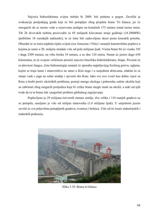 Najveća hidroelektrana svijeta trebala bi 2009. biti puštena u pogon. Završila je 
evakuacija posljednjeg grada koji će biti potopljen zbog projekta brane Tri klanca, jer će 
omogućiti da se razina vode u rezervoaru podigne na konačnih 175 metara iznad razine mora. 
Tih 26 divovskih turbina proizvoditi će 85 milijardi kilovatsati struje godišnje (18.200MW) 
(približno 18 osrednjih nuklearki), te će time biti zadovoljeno deset posto kineskih potreba. 
Obuzdat će se treća najduža rijeka svijeta (iza Amazone i Nila) i smanjiti katastrofalne poplave u 
kojima je samo u 20. stoljeću stradalo više od pola milijuna ljudi. Visina brane bit će visoka 185 
i duga 2309 metara, na vrhu široka 18 metara, a uz dno 124 metra. Nastat će jezero dugo 630 
kilometara, te će svojom veličinom prestići najveću brazilsku hidrolelektranu, Itiapu. Povećat će 
se plovnost Jangce, čista hidroenergija smanjit će uporabu najprljavijeg fosilnog goriva, ugljena, 
kojim se truju šume i stanovništvo ne samo u Kini nego i u susjednim državama, olakšat će se 
slanje vode s juga na sušni srednji i sjeverni dio Kine. Iako sve ovo zvuči kao dobra vijest za 
Kinu u borbi protiv ekoloških problema, postoji mnogo ekologa i pobornika zaštite okoliša koji 
su zabrinuti zbog mogućih posljedica koje bi velike brane mogle imati na okoliš, a neki od njih 
tvrde da će te brane čak i pogoršati problem globalnog zagrijavanja. 
Poplavljeno je 29 milijuna četvornih metara zemlje, dva velika i 116 manjih gradova su 
se potopila, raseljeno je više od milijun stanovnika (1,4 milijuna ljudi). U umjetnom jezeru 
završit će sva prljavština potopljenih gradova, tvornica i bolnica. Više od tri tisuće industrijskih i 
rudarskih poduzeća. 
68 
Slika 3.10: Brana tri klanca 
 
