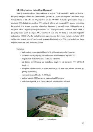 8.2. Hidroelektrana Itaipu (Brazil/Paragvaj) 
Itapu je (zasad) najveća hidroelektrana na svijetu. To je zajednički poduhvat Brazila i 
Paragvaja na rijeci Parana, oko 15 kilometara sjeverno od „Mosta prijateljstva“. Instalirana snaga 
hidroelektrane je 14 GW, sa 20 generatora od po 700 MW. Rekord u proizvodnji struje je 
postignut 2000. kada je proizvedeno 93,4 milijarde kilovat-sati energije (93% ukupne potrošnje u 
Paragvaju i 20% ukupne potrošnje u Brazilu). Sporazum o izgradnji brane i hidroelektrane je 
zaključen 1973. Umjetno jezero je formirano 1982. Prvi generatori s radom su počeli 1984., a 
posljednji rujna 2006. i ožujka 2007. Ukupno ih sada ima 20. Time je instalirani kapacitet 
podignut na 14.000 MW. Po meñudržavnom ugovoru, nije dozvoljeno puštati u rad više od 18 
turbina istovremeno. Američko udruženje grañevinskih inženjera je 1994. proglasilo branu Itaipu 
za jedno od Sedam čuda modernog svijeta. 
69 
Statistika: 
- za izgradnju brane upotrijebljeno je 50 milijuna tona zemlje i kamena; 
- od betona upotrijebljenog za izradu brane bilo bi moguće izgraditi 210 
- nogometnih stadiona veličine Marakane u Brazilu; 
- od čelika upotrebljenog za izgradnju, moglo bi se napraviti 380 Eiffelovih 
tornjeva; 
- iskopana količina zemlje u ovom projektu je 8,5 puta veća od one iskopane pri 
gradnji Eurotunela; 
- na izgradnji je radilo oko 40.000 ljudi; 
- dužina brane je 7235 metara, a maksimalna 225 metara; 
- maksimalni protok je 62,2 tisuće kubnih metara vode u sekundi. 
Slika 3.11: Itaipu brana 
 
