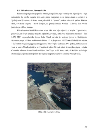 8.3. Hidroelektrana Hoover (SAD) 
Sedamdesetpet godina je prošlo otkako je izgrañena; nije vise najviša, nije najveća i nije 
najsnažnija (u smislu energije koju daje njena elektrana); to su danas druge, u svijetu i u 
Sjedinjenim Državama, ali i ona sama još uvijek je “strašna”, nakon svih ovih godina. Hoover 
Dam, u Crnom kanjonu – Black Canyon, na granici izmeñu Nevade i Arizone, oko 50 km 
jugoistočno od Las Vegasa. 
Hidroelektrana ispod Hooverove brane iako više nije najveća, sa svojih 17 generatora, 
proizvodi još uvijek energije koju bi, općenito govoreći, dale dvije nuklearne elektrane – oko 
2.078 MW. Akumulacijsko jezero Lake Mead najveće je umjetno jezero u Sjedinjenim 
Državama, dugo 177 km, maksimalne dubine 152 m, kapaciteta 35,200.000.000 kubičnih metara 
– ekvivalent dvogodišnjeg prosječnog protoka čitave rijeke Colorado. Ove godine, nažalost, nivo 
vode u jezeru Mead najniži je u 39 godina i južnoj Nevadi prijeti izvanredno stanje – rijeka 
Colorado, odnosno jezero Mead snabdjeva Las Vegas sa 90 posto vode, ali količina vode koju 
akumulacijsko jezero može primiti dovoljna je da preplavi državu veličine Pennsylvanije. 
70 
Slika 3.12: Hooverova brana 
 