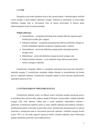 2 
1. UVOD 
Energetika je privredna djelatnost koja se bavi proučavanjem i iskorištavanjem različitih 
izvora energije te proizvodnjom električne energije. Elektrana je postrojenje za proizvodnju 
električne energije koja se istovremeno troši na mjestu proizvodnje ili prenosi preko 
elektroenergetske mreže do mjesta potrošnje. 
Podjela elektrana: 
· Termoelektrane – energetska postrojenja koja energiju dobivaju sagorijevanjem 
fosilnih goriva (nafta, plin i ugljen); 
· Nuklearne elektrane – energetska postrojenja koje dobivaju električnu energiju na 
temelju oslobañanje toplinske energije pri cijepanju jezgre u reaktoru 
· Vjetroelektrane – proizvode električnu energiju preko vjetrenjača koristeći 
energiju vjetra 
· Hidrelektrane – proizvode električnu energiju koristeći energiju vode 
· Solarne termalne elektrane - izvori električne struje dobivene pretvorbom 
Sunčeve energije u toplinsku 
Centralizirani energetski objekti su energetska postrojenja koja proizvode električnu i 
toplinsku energiju. U centralizirane energetske objekte ubrajaju se termoelektrane (na fosilna 
goriva) i nuklearne elektrane. Centralizirani energetski objekti se često nazivaju centraliziranim 
toplinskim sustavim (CTS). 
2. CENTRALIZIRANI TOPLINSKI SUSTAVI 
Centralizirani toplinski sustavi su efikasni sustavi korištenja energije primarnog goriva, 
tj. prirodnog plina, derivata nafte, ugljena, otpada ili biomase za proizvodnju i opskrbu toplinske 
energije vrele vode, odnosno vodene pare u većim naseljima, industrijskim centrima i 
gradovima. Centralizirani toplinski sustav je sustav opskrbe toplinom proizvedenom centralno i 
distribuiranom putem vrelovodne ili parovodne mreže. Iskorištavanje primarnog goriva u takvim 
sustavima u slučajevima kada se istovremeno proizvodi toplinska i električna energija dostiže 
razinu i 90 % uz vrlo nizak negativni utjecaj na okoliš. Centralni toplinski sustavi obuhvaćaju 
grijanje stambenih, poslovnih i proizvodnih prostora. 
 