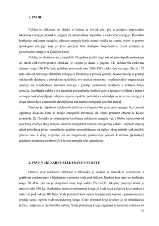 75 
1. UVOD 
Nuklearne elektrane su objekti u kojima je čovjek prvi put u povijesti neposredno 
iskoristio energiju atomskih jezgara za proizvodnju toplinske i električne energije. Posredno 
korištenje nuklearne energije, odnosno energije fuzije atoma vodika na suncu, osnov je gotovo 
cjelokupne energije koja je kroz povijest bila dostupna čovječanstvu (mala iznimka je 
geotermalna energije iz Zemljine kore). 
Nuklearne elektrane su u proteklih 50 godina prešle dugi put od prototipnih postrojenja 
do zrelih elektroenergetskih objekata. U svijetu je danas u pogonu 441 nuklearnih elektrana 
ukupne snage 356 GW koje godišnje proizvode oko 2600 TWh električne energije (što je 173 
puta više od potrošnje električne energije u Hrvatskoj u prošloj godini). Nakon zastoja u gradnji 
nuklearnih elektrana u proteklom razdoblju, sve analize eksperata i meñunarodnih organizacija 
upućuju na neophodnost nastavka razvoja i gradnje nuklearnih elektrana u velikom broju 
zemalja. Iscrpljenje zaliha i sve izrazitije poskupljenje fosilnih goriva (pogotovo plina) s jedne i 
nemogućnost udovoljenja zahtjevu sigurne opskrbe potrošača s obnovljivim izvorima energije s 
druge strane daju u narednim desetljećima nuklearnoj energetici posebni značaj. 
Posebna je vrijednost nuklearnih elektrana u činjenici što proizvode energiju bez emisija 
ugljičnog dioksida čime bi mogle omogućiti Hrvatskoj da ispuni preuzete obveze iz Kyoto 
protokola. Za Hrvatsku je potencijalno korištenje nuklearne energije već u bližoj budućnosti od 
posebnog značaja zbog manjka vlastitih energetskih resursa, nesigurnoj dobavi i nepredvidljivoj 
cijeni prirodnog plina, ograničenja gradnje termoelektrana na ugljen zbog emisija stakleničkih 
plinova kao i zbog činjenice da su mogućnosti podmirenja porasta konzuma (potrošnje) 
gradnjom elektrana na obnovljive izvore energije vrlo ograničene. 
2. PRVE NUKLEARNE ELEKTRANE U SVIJETU 
Osnova prve nuklearne elektrane u Obninsku je reaktor sa termičkim neutronima, s 
grafitnim moderatorom i hlañenjem s pomoću vode pod tlakom. Reaktor ima nazivnu toplinsku 
snagu 30 MW. Gorivo je obogaćeni uran, koji sadrži 5% U-235. Ukupno punjenje urana je 
iznosilo oko 550 kg. Rashladno sredstvo primarnog kruga je voda koja cirkulira kroz reaktor i 
nalazi se pod tlakom 100 bara. Voda prolazeći kroz sustav izmjenjivača topline - generatora pare 
predaje svoju toplinu vodi sekundarnog kruga. Čitav primarni krug izveden je od nehrñajućeg 
čelika i smješten je iza biološke zaštite. Voda primarnog kruga zagrijana u kanalima reaktora do 
 