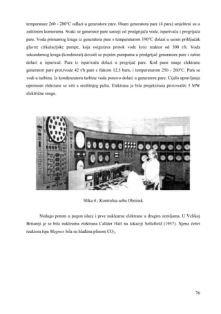 temperature 260 - 280°C odlazi u generatore pare. Osam generatora pare (4 para) smješteni su u 
zaštitnim komorama. Svaki se generator pare sastoji od predgrijača vode, isparivača i pregrijača 
pare. Voda primarnog kruga iz generatora pare s temperaturom 190°C dolazi u usisni priključak 
glavne cirkulacijske pumpe, koja osigurava protok vode kroz reaktor od 300 t/h. Voda 
sekundarnog kruga (kondenzat) dovodi se pojnim pumpama u predgrijač generatora pare i zatim 
dolazi u isparivač. Para iz isparivača dolazi u pregrijač pare. Kod pune snage elektrane 
generatori pare proizvode 42 t/h pare s tlakom 12,5 bara, i temperaturom 250 - 260°C. Para se 
vodi u turbinu. Iz kondenzatora turbine voda ponovo dolazi u generatore pare. Cijelo upravljanje 
opremom elektrane se vrši s središnjeg pulta. Elektrana je bila projektirana proizvoditi 5 MW 
električne snage. 
76 
Slika 4.: Kontrolna soba Obninsk 
Nedugo potom u pogon ulaze i prve nuklearne elektrane u drugim zemljama. U Velikoj 
Britaniji je to bila nuklearna elektrana Callder Hall na lokaciji Sellafield (1957). Njena četiri 
reaktora tipa Magnox bila su hlañena plinom CO2. 
 