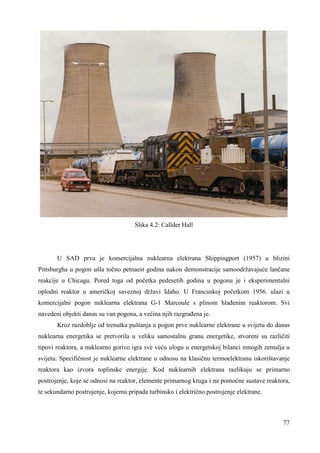 77 
Slika 4.2: Callder Hall 
U SAD prva je komercijalna nuklearna elektrana Shippingport (1957) u blizini 
Pittsburgha u pogon ušla točno petnaest godina nakon demonstracije samoodržavajuće lančane 
reakcije u Chicagu. Pored toga od početka pedesetih godina u pogonu je i eksperimentalni 
oplodni reaktor u američkoj saveznoj državi Idaho. U Francuskoj početkom 1956. ulazi u 
komercijalni pogon nuklearna elektrana G-1 Marcoule s plinom hlañenim reaktorom. Svi 
navedeni objekti danas su van pogona, a većina njih razgrañena je. 
Kroz razdoblje od trenutka puštanja u pogon prve nuklearne elektrane u svijetu do danas 
nuklearna energetika se pretvorila u veliku samostalnu granu energetike, stvoreni su različiti 
tipovi reaktora, a nuklearno gorivo igra sve veću ulogu u energetskoj bilanci mnogih zemalja u 
svijetu. Specifičnost je nuklearne elektrane u odnosu na klasičnu termoelektranu iskorištavanje 
reaktora kao izvora toplinske energije. Kod nuklearnih elektrana razlikuju se primarno 
postrojenje, koje se odnosi na reaktor, elemente primarnog kruga i na pomoćne sustave reaktora, 
te sekundarno postrojenje, kojemu pripada turbinsko i električno postrojenje elektrane. 
 