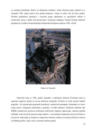 su značajna poboljšanja. Radovi na uklanjanju rastaljene i teško oštećene jezgre započeli su u 
listopadu 1985. nakon gotovo šest godina priprema i trajali su nešto više od četiri godine. 
Posebno projektirani spremnici s ostacima jezgre otpremljeni su specijalnim vlakom u 
istraživački centar u Idaho radi proučavanja i konačnog odlaganja. Projekt čišćenja elektrane 
proglašen je za jedno od najznačajnijih inženjerskih dostignuća tijekom 1990. u SAD. 
79 
Slika 4.4: Černobil 
Katastrofa koja se 1986. godine dogodila u nuklearnoj elektrani Černobilj imala je 
ogroman negativni utjecaj na razvoj nuklearne energetike. Primarni je uzrok nesreće ljudska 
pogreška - niz narušavanja propisanih instrukcija i operativnih postupaka. Sekundarni se uzroci 
mogu sažeti u kategoriju nedostataka u projektu i izvedbi elektrane. Nuklearne elektrane tipa 
RBMK karakterizira pozitivan koeficijent reaktivnosti šupljina (isparavanje, odnosno gubitak 
rashladne vode dovodi do porasta snage reaktora - s povećanjem temperature broj novih fisija se 
povećava), nedovoljna je margina za sigurnosnu obustavu reaktora, ne postoji učinkoviti sustava 
za hlañenje grafita, i jako važno, ne postoji zaštitna zgrada. 
 