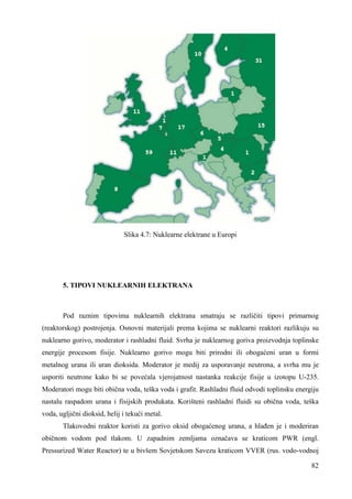 82 
Slika 4.7: Nuklearne elektrane u Europi 
5. TIPOVI NUKLEARNIH ELEKTRANA 
Pod raznim tipovima nuklearnih elektrana smatraju se različiti tipovi primarnog 
(reaktorskog) postrojenja. Osnovni materijali prema kojima se nuklearni reaktori razlikuju su 
nuklearno gorivo, moderator i rashladni fluid. Svrha je nuklearnog goriva proizvodnja toplinske 
energije procesom fisije. Nuklearno gorivo mogu biti prirodni ili obogaćeni uran u formi 
metalnog urana ili uran dioksida. Moderator je medij za usporavanje neutrona, a svrha mu je 
usporiti neutrone kako bi se povećala vjerojatnost nastanka reakcije fisije u izotopu U-235. 
Moderatori mogu biti obična voda, teška voda i grafit. Rashladni fluid odvodi toplinsku energiju 
nastalu raspadom urana i fisijskih produkata. Korišteni rashladni fluidi su obična voda, teška 
voda, ugljični dioksid, helij i tekući metal. 
Tlakovodni reaktor koristi za gorivo oksid obogaćenog urana, a hlañen je i moderiran 
običnom vodom pod tlakom. U zapadnim zemljama označava se kraticom PWR (engl. 
Pressurized Water Reactor) te u bivšem Sovjetskom Savezu kraticom VVER (rus. vodo-vodnoj 
 
