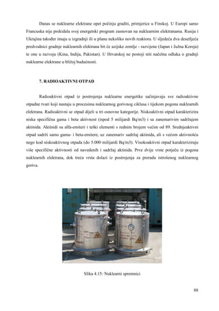 Danas se nuklearne elektrane opet počinju graditi, primjerice u Finskoj. U Europi samo 
Francuska nije prekidala svoj energetski program zasnovan na nuklearnim elektranama. Rusija i 
Ukrajina takoñer imaju u izgradnji ili u planu nekoliko novih reaktora. U sljedeća dva desetljeća 
predvodnici gradnje nuklearnih elektrana bit će azijske zemlje - razvijene (Japan i Južna Koreja) 
te one u razvoju (Kina, Indija, Pakistan). U Hrvatskoj ne postoji niti načelna odluka o gradnji 
nuklearne elektrane u bližoj budućnosti. 
88 
7. RADIOAKTIVNI OTPAD 
Radioaktivni otpad iz postrojenja nuklearne energetike sačinjavaju sve radioaktivne 
otpadne tvari koji nastaju u procesima nuklearnog gorivnog ciklusa i tijekom pogona nuklearnih 
elektrana. Radioaktivni se otpad dijeli u tri osnovne kategorije. Niskoaktivni otpad karakterizira 
niska specifična gama i beta aktivnost (ispod 5 milijardi Bq/m3) i sa zanemarivim sadržajem 
aktinida. Aktinidi su alfa-emiteri i teški elementi s rednim brojem većim od 89. Srednjeaktivni 
otpad sadrži samo gama- i beta-emitere, uz zanemariv sadržaj aktinida, ali s većom aktivnošću 
nego kod niskoaktivnog otpada (do 5.000 milijardi Bq/m3). Visokoaktivni otpad karakteriziraju 
više specifične aktivnosti od navedenih i sadržaj aktinida. Prve dvije vrste potječu iz pogona 
nuklearnih elektrana, dok treća vrsta dolazi iz postrojenja za preradu istrošenog nuklearnog 
goriva. 
Slika 4.15: Nuklearni spremnici 
 