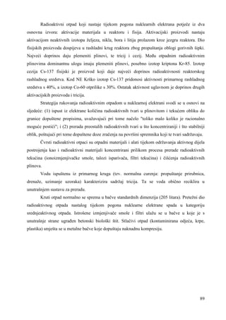 Radioaktivni otpad koji nastaje tijekom pogona nuklearnih elektrana potječe iz dva 
osnovna izvora: aktivacije materijala u reaktoru i fisija. Aktivacijski proizvodi nastaju 
aktivacijom neaktivnih izotopa željeza, nikla, bora i litija prolazom kroz jezgru reaktora. Dio 
fisijskih proizvoda dospijeva u rashladni krug reaktora zbog propuštanja oblogi gorivnih šipki. 
Najveći doprinos daju plemeniti plinovi, te tricij i cezij. Meñu otpadnim radioaktivnim 
plinovima dominantnu ulogu imaju plemeniti plinovi, posebno izotop kriptona Kr-85. Izotop 
cezija Cs-137 fisijski je proizvod koji daje najveći doprinos radioaktivnosti reaktorskog 
rashladnog sredstva. Kod NE Krško izotop Cs-137 pridonosi aktivnosti primarnog rashladnog 
sredstva s 40%, a izotop Co-60 otprilike s 30%. Ostatak aktivnost uglavnom je doprinos drugih 
aktivacijskih proizvoda i tricija. 
Strategija rukovanja radioaktivnim otpadom u nuklearnoj elektrani svodi se u osnovi na 
sljedeće: (1) ispust iz elektrane količina radioaktivnih tvari u plinovitom i tekućem obliku do 
granice dopuštene propisima, uvažavajući pri tome načelo "toliko malo koliko je racionalno 
moguće postići"; i (2) prerada preostalih radioaktivnih tvari u što koncentriraniji i što stabilniji 
oblik, poštujući pri tome dopuštene doze zračenja na površini spremnika koji te tvari sadržavaju. 
Čvrsti radioaktivni otpaci su otpadni materijali i alati tijekom održavanja aktivnog dijela 
postrojenja kao i radioaktivni materijali koncentrirani prilikom procesa prerade radioaktivnih 
tekućina (ionoizmjenjivačke smole, talozi isparivača, filtri tekućina) i čišćenja radioaktivnih 
plinova. 
Vodu ispuštenu iz primarnog kruga (tzv. normalna curenja: propuštanje prirubnica, 
drenaže, uzimanje uzoraka) karakterizira sadržaj tricija. Ta se voda obično reciklira u 
unutrašnjem sustavu za preradu. 
Kruti otpad normalno se sprema u bačve standardnih dimenzija (205 litara). Pretežni dio 
radioaktivnog otpada nastalog tijekom pogona nuklearne elektrane spada u kategoriju 
srednjeaktivnog otpada. Istrošene izmjenjivače smole i filtri ulažu se u bačve u koje je s 
unutrašnje strane ugrañen betonski biološki štit. Stlačivi otpad (kontaminirana odjeća, krpe, 
plastika) smješta se u metalne bačve koje dopuštaju naknadnu kompresiju. 
89 
 
