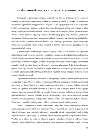 91 
8. ZAŠTITA OKOLIŠA I SIGURNOST KOD NUKLEARNIH POSTROJENJA 
Nemoguće je proizvoditi energiju, uključivši sve faze od izgradnje, preko pogona i 
konačno do razgradnje energetskog objekta bez utjecaj na okoliš i čovjeka. U nuklearnim 
elektranama toplinska se energija oslobaña fisijama za koje nije potreban kisik. Kisik je potreban 
kod procesa izgaranja - spajanja s kiskom - kod termoelektrana na fosilna goriva. Stoga je jedna 
od najvažnijih prednosti nuklearnih elektrana u odnosu na elektrane na fosilna goriva izostanak 
emisija velikih količina ugljičnog dioksida (stakleničkog plina koji doprinosi globalnom 
zagrijavanja Zemljine atmosfere), sumpornog dioksida (atmosfera ga izlučuje kao kiselu kišu), 
dušičnih oksida (uzrokuju nastanak kiselih kiša, stvaranje prizemnog ozona, razgradnju 
stratosferskog ozona) te ostalih čestica prisutnim u dimnim plinovima kao posljedica procesa 
izgaranja fosilnih goriva. 
Kod korištenja hidropotencijala negativan utjecaj očituje se kroz zauzeće velike površine 
(akumulacije vode), promjene ekosustava i vodotokova, preseljenje ljudi, promjene mikroklime, 
gubitak biološke raznolikosti, postojanje rizika od pucanja brane (najčešći uzrok smrti vezan uz 
proizvodnju električne energije). Elektrane koje rabe obnovljive izvore energije karakterizira 
zauzeće velikih površina (sunčeve elektrane), promjene ekosustava, buka (vjetroelektrane), 
opasne kemikalije (izradba fotonaponskih ćelija). Nuklearne elektrane mogu negativno utjecati 
na okoliš ispuštanjima radioaktivnog materijala iz elektrane slučaju nesreće a njihovim radom 
nastaje i radioaktivni otpad. 
Sigurnost nuklearnih elektrana jedan je od najbitnijih uvjeta za njezinu prihvatljivost kao 
energetskog objekta. Osnovno načelo projektiranja nuklearne elektrane sa stajališta sigurnosti je 
tzv. obrana po dubini. Sastoji se u poduzimanju sustavnih mjera za očuvanje funkcija opreme i 
sustava za sigurnost nuklearne elektrane, i to tako da oni u pogledu zaštite okoliša djeluju 
serijski, jedan iza drugog. Fizičke su zapreke (barijere) matrica nuklearnog goriva, obloga 
gorivnog elementa, primarni rashladni krug i zaštitna zgrada. Djelotvornost navedenih barijera 
znatno bi bila umanjena kada ne bi postojali tehnički sustavi koji osiguravaju njihovu funkciju. 
To su sustav za zaštitno hlañenje jezgre reaktora i sustav za štićenje zaštitne posude. 
Sustavi i komponente u pravilu su višestruki. Grañevinski objekti nuklearne elektrane se 
projektiraju za pouzdanu izdržljivost na najnepovoljnije vanjske utjecaje koji se mogu pojaviti na 
lokaciji elektrane (npr. seizmička aktivnost). Višestruki mjerni i regulacijski kanali trebaju 
osigurati nadzor i upravljanje i u uvjetima otkaza pojedinih mjernih i regulacijskih sustava. 
Posebno se to odnosi na sustav za obustavu pogona i odvoñenje topline iz reaktora. Sustav 
kontrole i osiguranja kvalitete svodi na najmanju mjeru mogućnost pogrešaka u gradnji i pogonu 
 