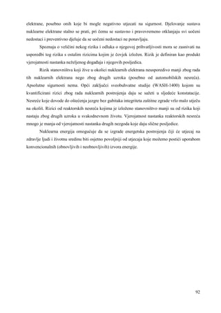 elektrane, posebno onih koje bi mogle negativno utjecati na sigurnost. Djelovanje sustava 
nuklearne elektrane stalno se prati, pri čemu se sustavno i pravovremeno otklanjaju svi uočeni 
nedostaci i preventivno djeluje da se uočeni nedostaci ne ponavljaju. 
Spoznaja o veličini nekog rizika i odluka o njegovoj prihvatljivosti mora se zasnivati na 
usporedbi tog rizika s ostalim rizicima kojim je čovjek izložen. Rizik je definiran kao produkt 
vjerojatnosti nastanka neželjenog dogañaja i njegovih posljedica. 
Rizik stanovništva koji žive u okolici nuklearnih elektrana neusporedivo manji zbog rada 
tih nuklearnih elektrana nego zbog drugih uzroka (posebno od automobilskih nesreća). 
Apsolutne sigurnosti nema. Opći zaključci sveobuhvatne studije (WASH-1400) kojom su 
kvantificirani rizici zbog rada nuklearnih postrojenja daju se sažeti u sljedeće konstatacije. 
Nesreće koje dovode do oštećenja jezgre bez gubitaka integriteta zaštitne zgrade vrlo malo utječu 
na okoliš. Rizici od reaktorskih nesreća kojima je izloženo stanovništvo manji su od rizika koji 
nastaju zbog drugih uzroka u svakodnevnom životu. Vjerojatnost nastanka reaktorskih nesreća 
mnogo je manja od vjerojatnosti nastanka drugih nezgoda koje daju slične posljedice. 
Nuklearna energija omogućuje da se izgrade energetska postrojenja čiji će utjecaj na 
zdravlje ljudi i životnu sredinu biti osjetno povoljniji od utjecaja koje možemo postići uporabom 
konvencionalnih (obnovljivih i neobnovljivih) izvora energije. 
92 
 