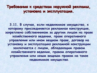 3.11. В случае, если недвижимое имущество, к которому присоединяется рекламная конструкция, закреплено собственником за другим лицом на праве хозяйственного ведения, праве оперативного управления или ином вещном праве, договор на установку и эксплуатацию рекламной конструкции заключается с лицом, обладающим правом хозяйственного ведения, правом оперативного управления или иным вещным правом на такое недвижимое имущество . Требования к средствам наружной рекламы, установка и эксплуатация. 