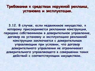 3.12. В случае, если недвижимое имущество, к которому присоединяется рекламная конструкция, передана собственником в доверительное управление, договор на установку и эксплуатацию рекламной конструкции заключается с доверительным управляющим при условии, что договор доверительного управления не ограничивает доверительного управляющего в совершении таких действий с соответствующим имуществом. Требования к средствам наружной рекламы, установка и эксплуатация. 
