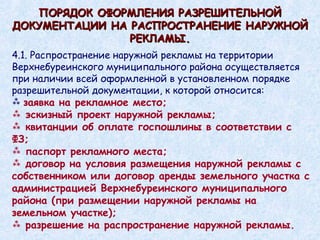 ПОРЯДОК ОФОРМЛЕНИЯ РАЗРЕШИТЕЛЬНОЙ ДОКУМЕНТАЦИИ НА РАСПРОСТРАНЕНИЕ НАРУЖНОЙ РЕКЛАМЫ. 4.1. Распространение наружной рекламы на территории Верхнебуреинского муниципального района осуществляется при наличии всей оформленной в установленном порядке разрешительной документации, к которой относится: заявка на рекламное место; эскизный проект наружной рекламы; квитанции об оплате госпошлины в соответствии с ФЗ; паспорт рекламного места; договор на условия размещения наружной рекламы с собственником или договор аренды земельного участка с администрацией Верхнебуреинского муниципального района (при размещении наружной рекламы на земельном участке); разрешение на распространение наружной рекламы. 