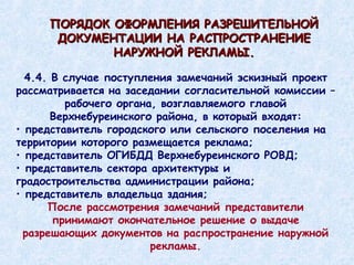 4.4. В случае поступления замечаний эскизный проект рассматривается на заседании согласительной комиссии – рабочего органа, возглавляемого главой Верхнебуреинского района, в который входят: представитель городского или сельского поселения на территории которого размещается реклама; представитель ОГИБДД Верхнебуреинского РОВД; представитель сектора архитектуры и градостроительства администрации района; представитель владельца здания; После рассмотрения замечаний представители принимают окончательное решение о выдаче разрешающих документов на распространение наружной рекламы. ПОРЯДОК ОФОРМЛЕНИЯ РАЗРЕШИТЕЛЬНОЙ ДОКУМЕНТАЦИИ НА РАСПРОСТРАНЕНИЕ НАРУЖНОЙ РЕКЛАМЫ. 