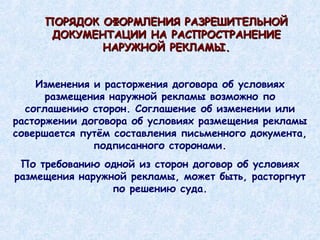 Изменения и расторжения договора об условиях размещения наружной рекламы возможно по соглашению сторон. Соглашение об изменении или расторжении договора об условиях размещения рекламы совершается путём составления письменного документа, подписанного сторонами. По требованию одной из сторон договор об условиях размещения наружной рекламы, может быть, расторгнут по решению суда. ПОРЯДОК ОФОРМЛЕНИЯ РАЗРЕШИТЕЛЬНОЙ ДОКУМЕНТАЦИИ НА РАСПРОСТРАНЕНИЕ НАРУЖНОЙ РЕКЛАМЫ. 