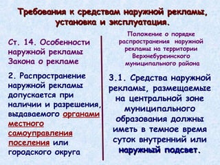 Требования к средствам наружной рекламы, установка и эксплуатация. 3.1. Средства наружной рекламы, размещаемые на центральной зоне муниципального образования должны иметь в темное время суток внутренний или  наружный подсвет. Ст. 14. Особенности наружной рекламы Закона о рекламе 2. Распространение наружной рекламы допускается при наличии и разрешения, выдаваемого  органами местного самоуправления поселения  или городского округа Положение о порядке  распространения  наружной  рекламы на территории  Верхнебуреинского  муниципального района 