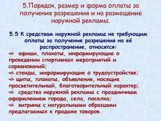 5.5 К средствам наружной рекламы не требующим оплаты за получение разрешения на её распространение, относятся: афиши, плакаты, информирующие о проведении спортивных мероприятий и соревнований; стенды, информирующие о трудоустройстве; щиты, плакаты, объявления, носящие просветительный, благотворительный характер; средства наружной рекламы с праздничным оформлением города, села, поселка; витрины с натуральными образцами предлагаемых к продаже товаров. 5.Порядок, размер и форма оплаты за получение разрешения и на размещение наружной рекламы. 
