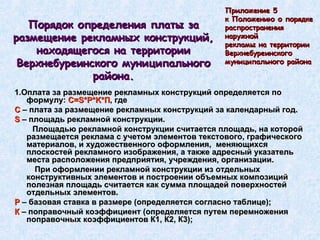 Порядок определения платы за размещение рекламных конструкций, находящегося на территории Верхнебуреинского муниципального района. 1.Оплата за размещение рекламных конструкций определяется по формулу:  С= S * P * K *П , где  С  – плата за размещение рекламных конструкций за календарный год. S  – площадь рекламной конструкции. Площадью рекламной конструкции считается площадь, на которой размещается реклама с учетом элементов текстового, графического материалов, и художественного оформления,  меняющихся плоскостей рекламного изображения, а также адресный указатель места расположения предприятия, учреждения, организации. При оформлении рекламной конструкции из отдельных конструктивных элементов и построении объемных композиций полезная площадь считается как сумма площадей поверхностей отдельных элементов. Р  – базовая ставка в размере (определяется согласно таблице); К  – поправочный коэффициент (определяется путем перемножения поправочных коэффициентов К1, К2, К3); Приложение 5  к Положению о порядке  распространения  наружной  рекламы на территории  Верхнебуреинского  муниципального района 