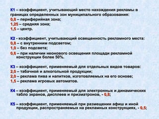 0,6  – при наличии неонового освещения площади рекламной конструкции более 50%. К3  – коэффициент, применяемый для отдельных видов товаров: 2,0  – табачной и алкогольной продукции; 2,0  – реклама пива и напитков, изготовляемых на его основе; 1,5  – реклама игровых автоматов. К4  – коэффициент, применяемый для электронных и динамических табло экранов, дисплеев и призматронов, -  0,8 ; К5  – коэффициент, применяемый при размещении афиш и иной продукции, распространяемых на рекламных конструкциях, -  0,5 ; К1   – коэффициент, учитывающий место нахождения рекламы в границах определенных зон муниципального образования: 0,8  – периферийная зона; 1,25  – средняя зона; 1,5  – центр. К2  - коэффициент, учитывающий освещенность рекламного места: 0,8  – с внутренним подсветом; 1,0  – без подсвета; 