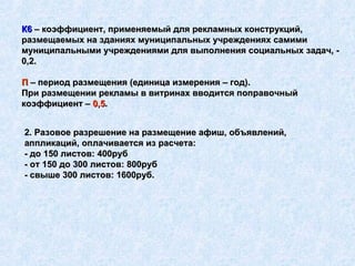 2. Разовое разрешение на размещение афиш, объявлений, аппликаций, оплачивается из расчета: - до 150 листов: 400руб - от 150 до 300 листов: 800руб - свыше 300 листов: 1600руб.   К6  – коэффициент, применяемый для рекламных конструкций, размещаемых на зданиях муниципальных учреждениях самими муниципальными учреждениями для выполнения социальных задач, - 0,2. П  – период размещения (единица измерения – год). При размещении рекламы в витринах вводится поправочный коэффициент –  0,5 . 